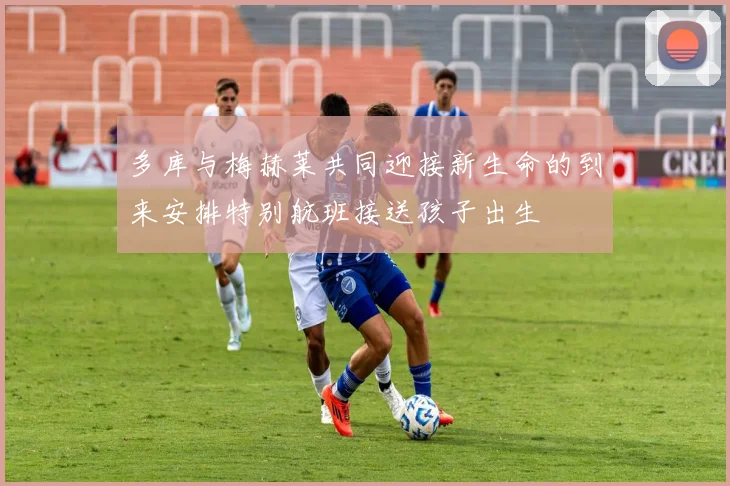 多库与梅赫莱共同迎接新生命的到来安排特别航班接送孩子出生