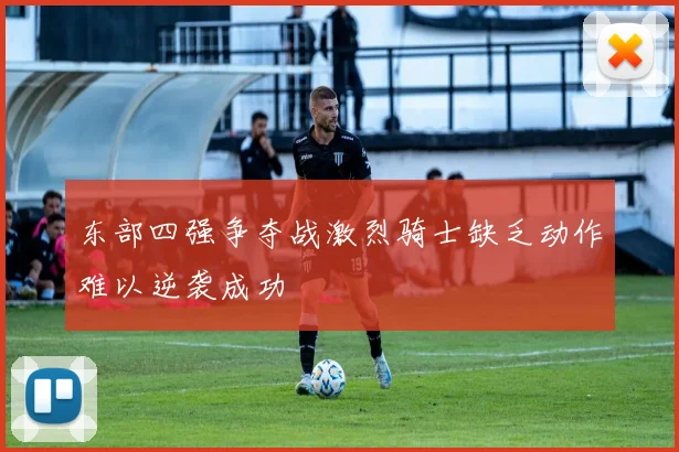东部四强争夺战激烈骑士缺乏动作难以逆袭成功