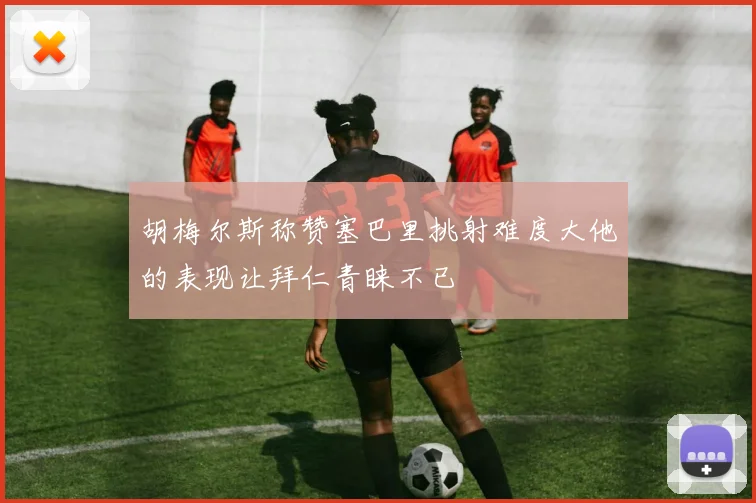 胡梅尔斯称赞塞巴里挑射难度大他的表现让拜仁青睐不已