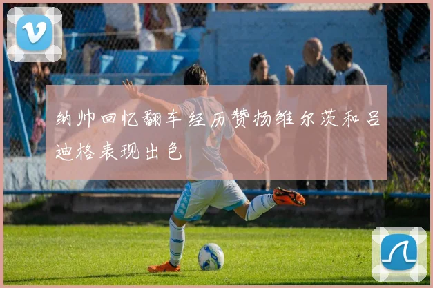纳帅回忆翻车经历赞扬维尔茨和吕迪格表现出色
