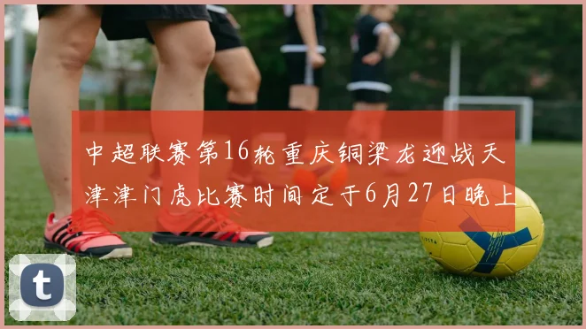 中超联赛第16轮重庆铜梁龙迎战天津津门虎比赛时间定于6月27日晚上20点