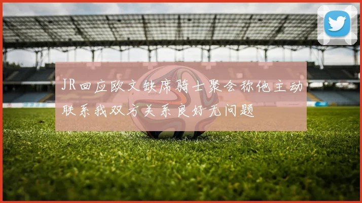 JR回应欧文缺席骑士聚会称他主动联系我双方关系良好无问题