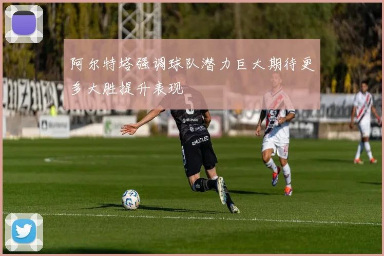 阿尔特塔强调球队潜力巨大期待更多大胜提升表现