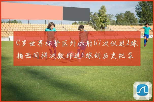 C罗世界杯禁区外远射67次仅进2球梅西同样次数却进6球创历史纪录