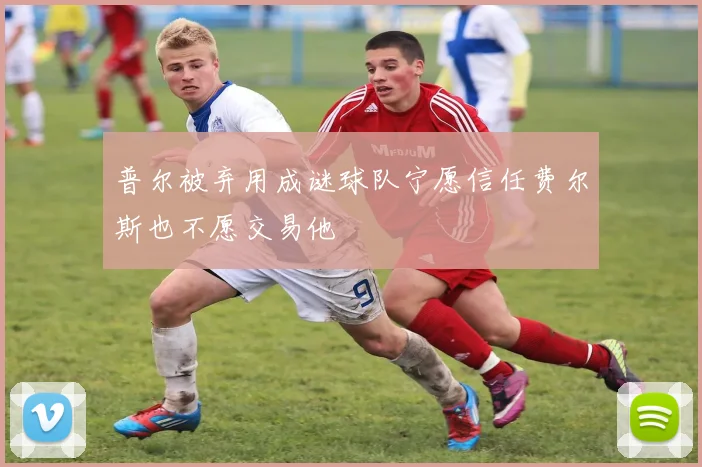 普尔被弃用成谜球队宁愿信任费尔斯也不愿交易他