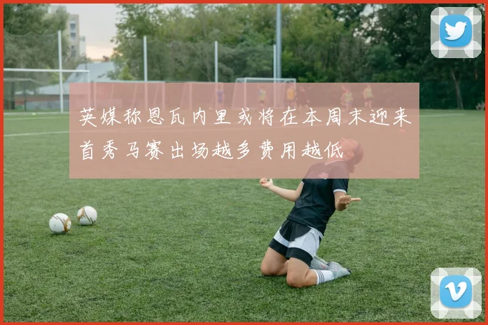英媒称恩瓦内里或将在本周末迎来首秀马赛出场越多费用越低