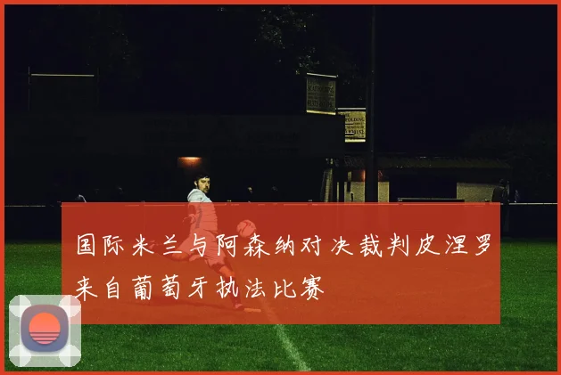 国际米兰与阿森纳对决裁判皮涅罗来自葡萄牙执法比赛