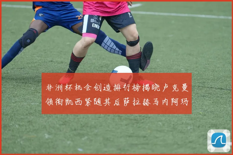 非洲杯机会创造排行榜揭晓卢克曼领衔凯西紧随其后萨拉赫马内阿玛德跻身前五
