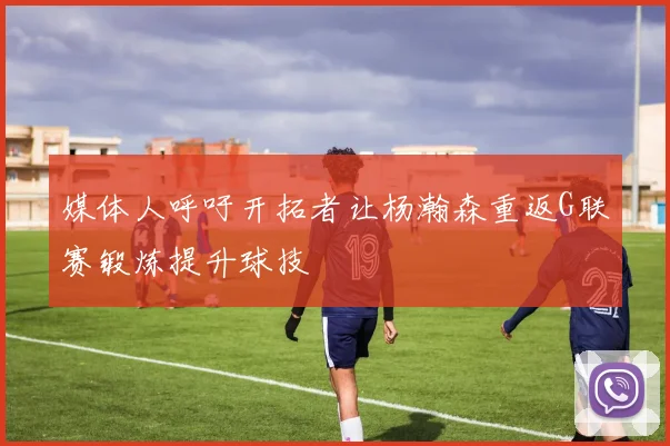 媒体人呼吁开拓者让杨瀚森重返G联赛锻炼提升球技