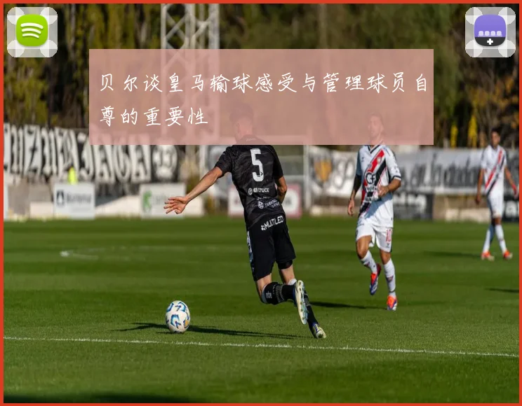 贝尔谈皇马输球感受与管理球员自尊的重要性