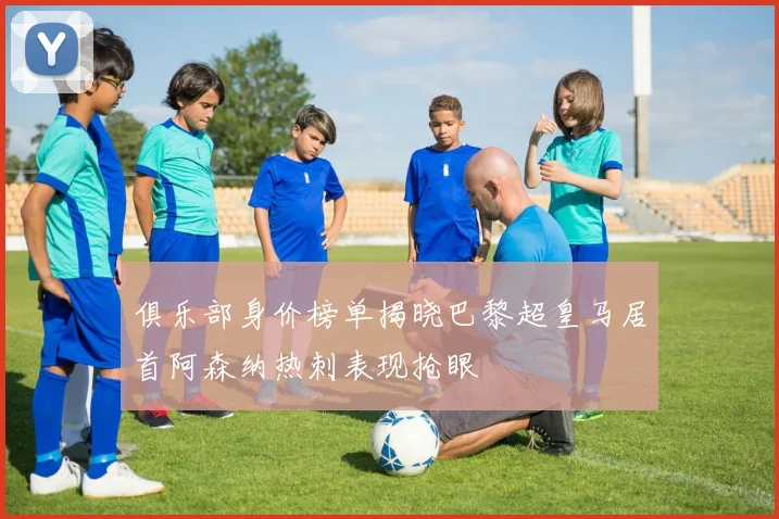 俱乐部身价榜单揭晓巴黎超皇马居首阿森纳热刺表现抢眼