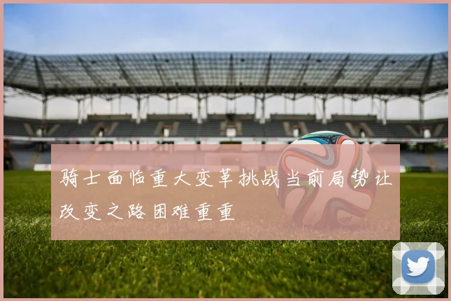 骑士面临重大变革挑战当前局势让改变之路困难重重