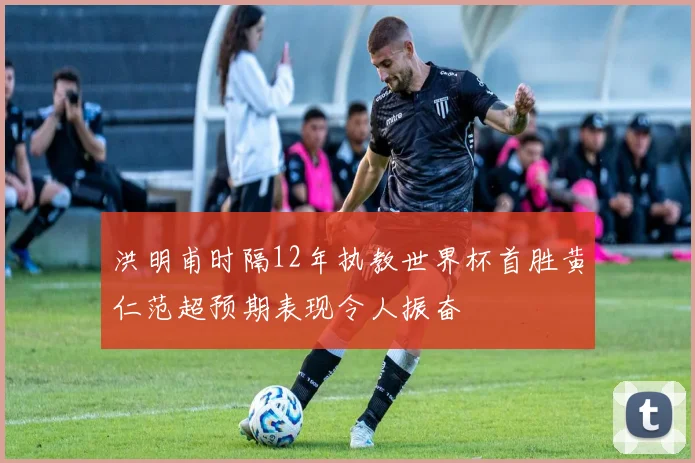 洪明甫时隔12年执教世界杯首胜黄仁范超预期表现令人振奋