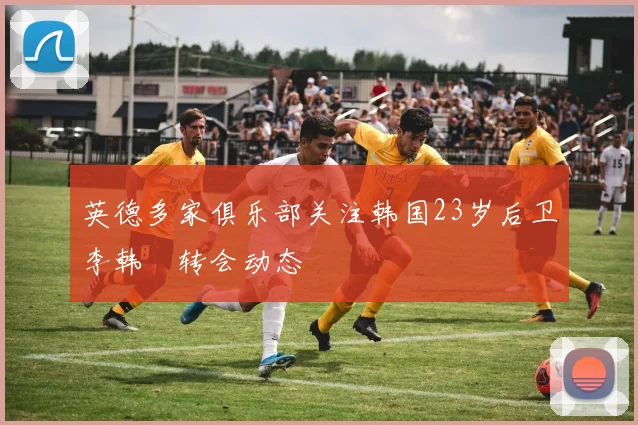 英德多家俱乐部关注韩国23岁后卫李韩汎转会动态