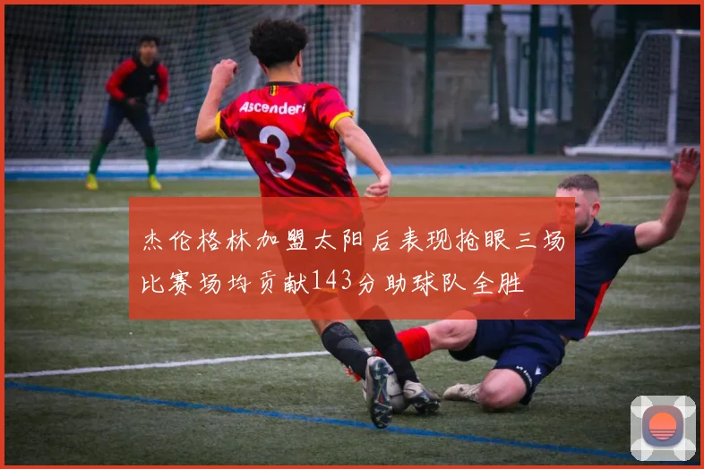杰伦格林加盟太阳后表现抢眼三场比赛场均贡献143分助球队全胜