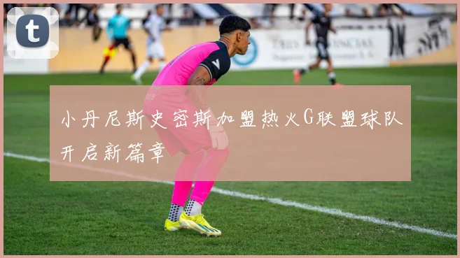 小丹尼斯史密斯加盟热火G联盟球队开启新篇章