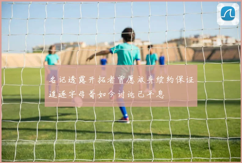 名记透露开拓者曾愿放弃续约保证追逐字母哥如今讨论已平息