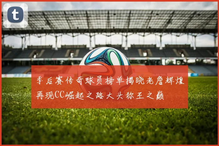 季后赛传奇球员榜单揭晓老詹辉煌再现CC崛起之路大头称王之巅