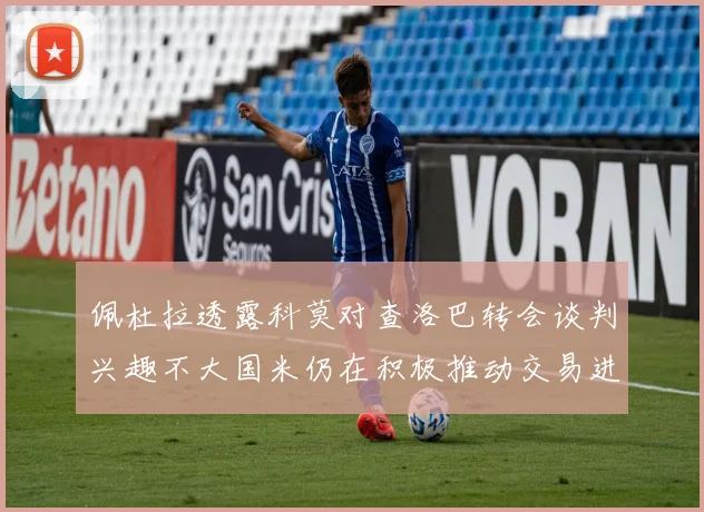 佩杜拉透露科莫对查洛巴转会谈判兴趣不大国米仍在积极推动交易进程
