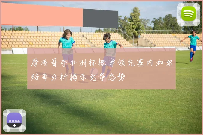 摩洛哥夺非洲杯概率领先塞内加尔赔率分析揭示竞争态势