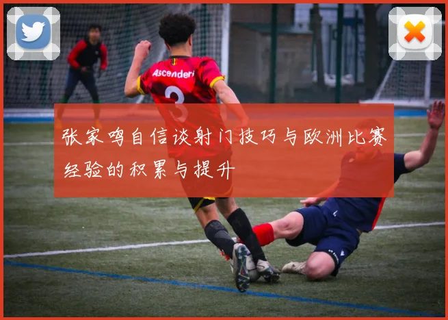 张家鸣自信谈射门技巧与欧洲比赛经验的积累与提升