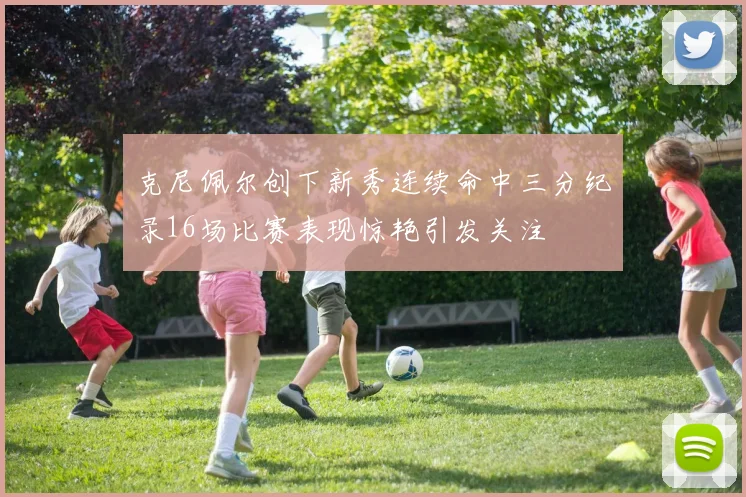 克尼佩尔创下新秀连续命中三分纪录16场比赛表现惊艳引发关注